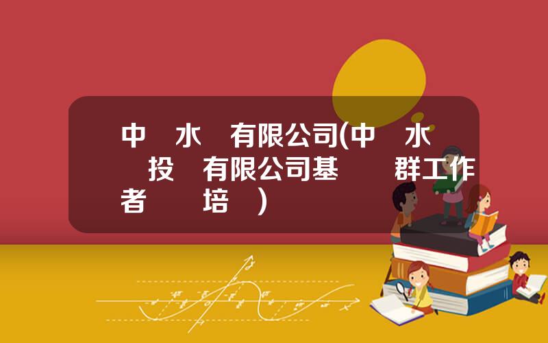 中國水務有限公司(中國水務投資有限公司基層黨群工作者專題培訓)