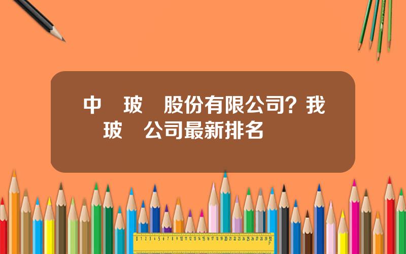 中國玻纖股份有限公司？我國玻纖公司最新排名