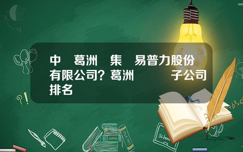 中國葛洲垻集團易普力股份有限公司？葛洲垻幾個子公司排名