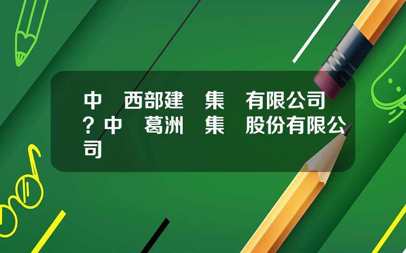 中國西部建設集團有限公司？中國葛洲垻集團股份有限公司