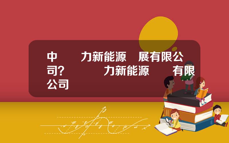中國電力新能源發展有限公司？國電電力新能源開發有限公司