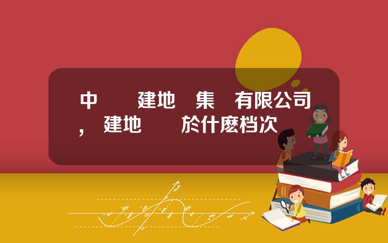 中國電建地産集團有限公司,電建地産屬於什麽档次
