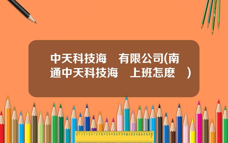 中天科技海纜有限公司(南通中天科技海纜上班怎麽樣)