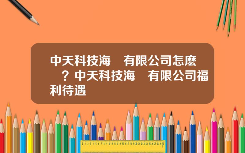 中天科技海纜有限公司怎麽樣？中天科技海纜有限公司福利待遇