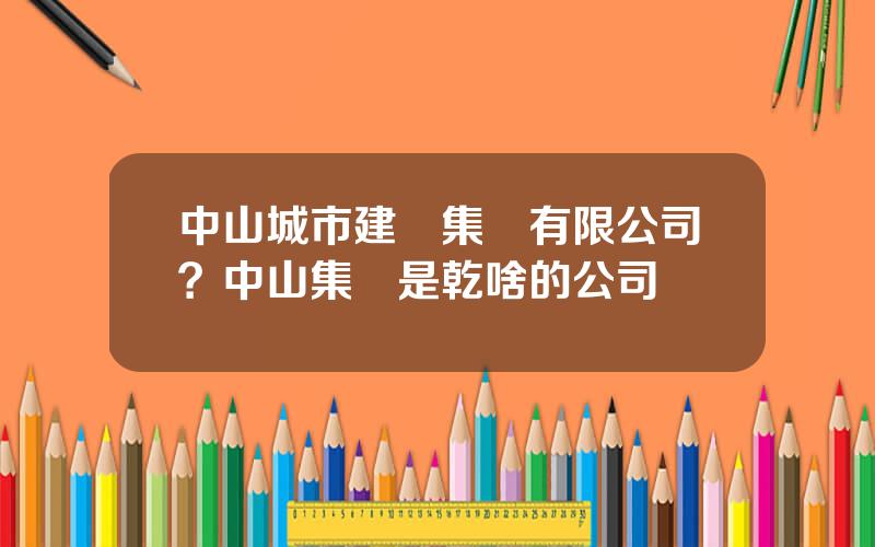 中山城市建設集團有限公司？中山集團是乾啥的公司