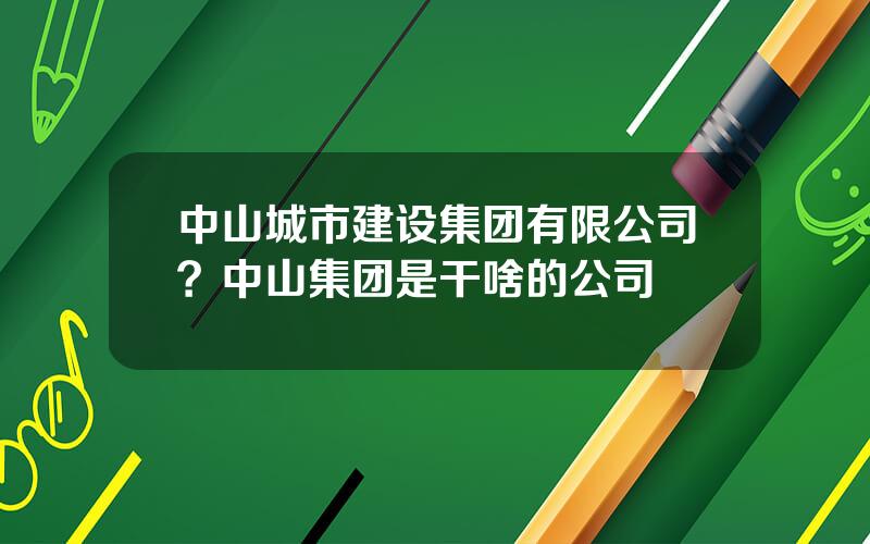 中山城市建设集团有限公司？中山集团是干啥的公司