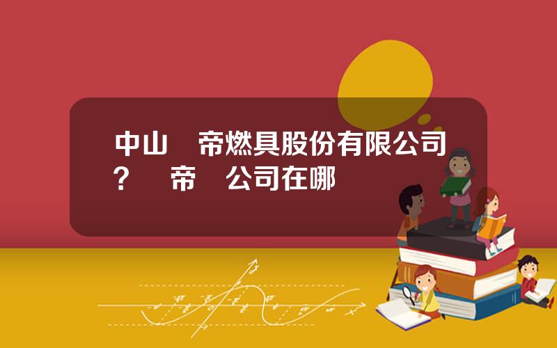 中山華帝燃具股份有限公司？華帝縂公司在哪