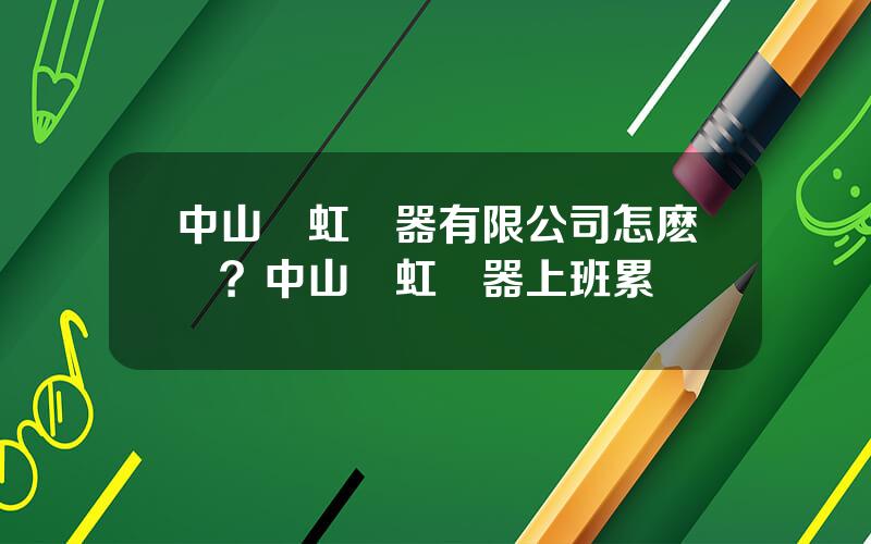 中山長虹電器有限公司怎麽樣？中山長虹電器上班累嗎
