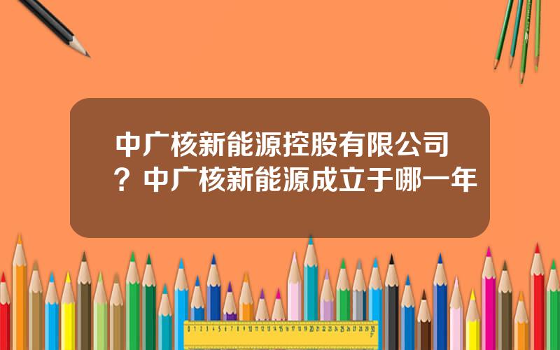 中广核新能源控股有限公司？中广核新能源成立于哪一年