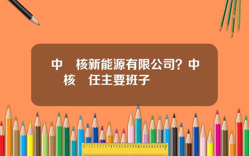 中廣核新能源有限公司？中廣核現任主要班子