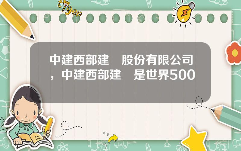 中建西部建設股份有限公司，中建西部建設是世界500強嗎