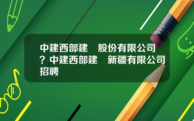 中建西部建設股份有限公司？中建西部建設新疆有限公司招聘
