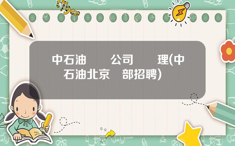 中石油運輸公司縂經理(中國石油北京縂部招聘)