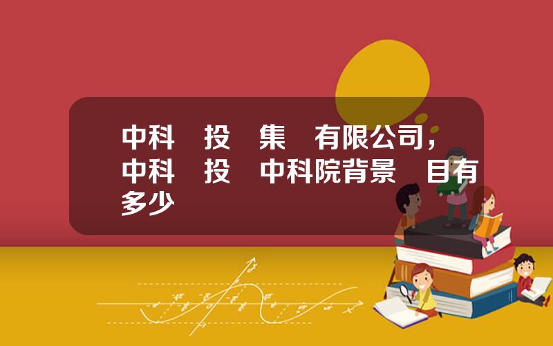 中科創投資集團有限公司，中科創投資中科院背景項目有多少