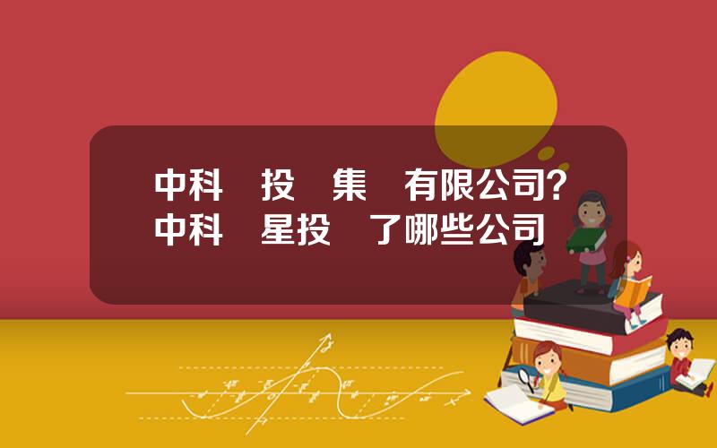 中科創投資集團有限公司？中科創星投資了哪些公司