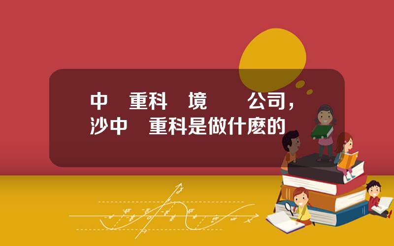 中聯重科環境産業公司，長沙中聯重科是做什麽的