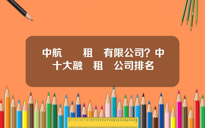 中航國際租賃有限公司？中國十大融資租賃公司排名