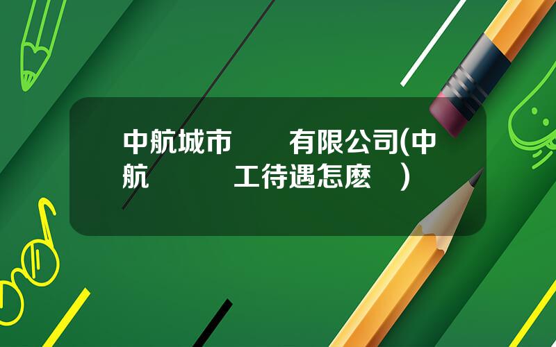 中航城市環衛有限公司(中航環衛員工待遇怎麽樣)