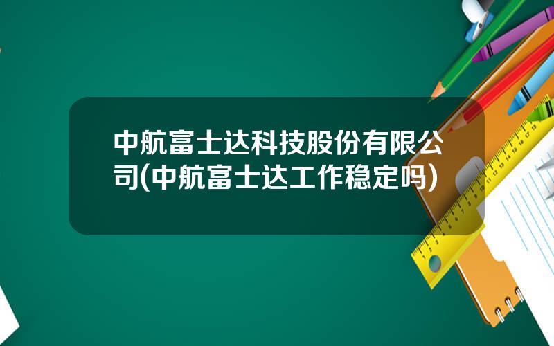 中航富士达科技股份有限公司(中航富士达工作稳定吗)