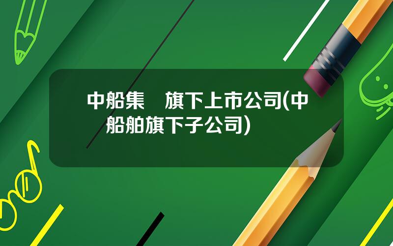 中船集團旗下上市公司(中國船舶旗下子公司)
