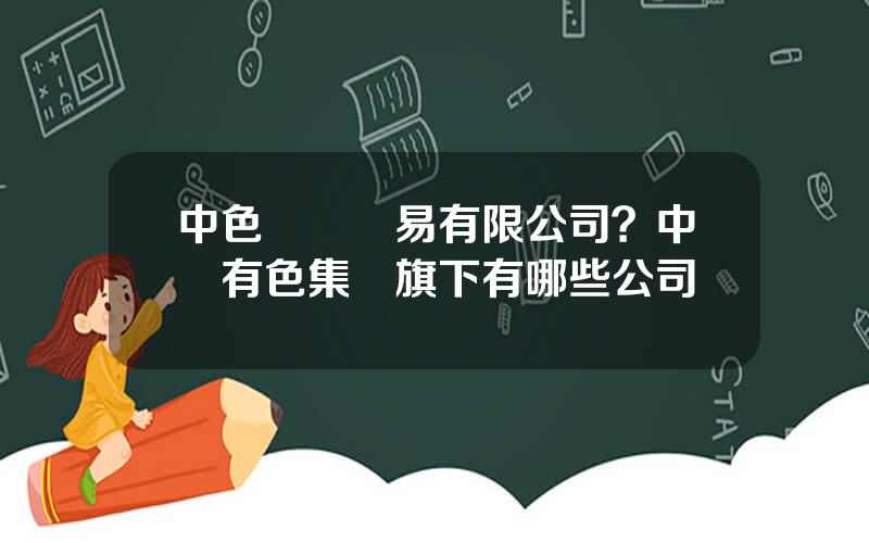 中色國際貿易有限公司？中國有色集團旗下有哪些公司