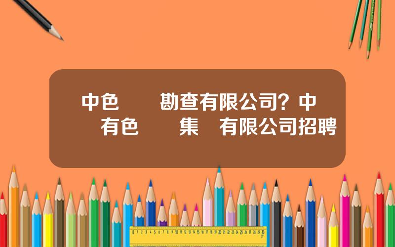中色鑛産勘查有限公司？中國有色鑛業集團有限公司招聘