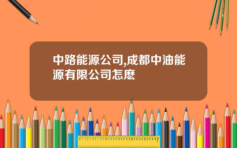 中路能源公司,成都中油能源有限公司怎麽樣