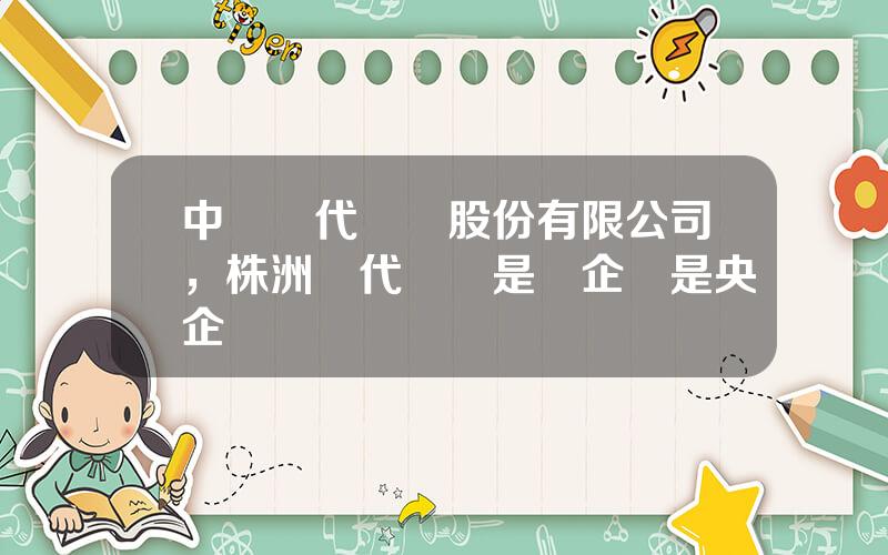 中車時代電氣股份有限公司，株洲時代電氣是國企還是央企