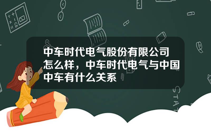 中车时代电气股份有限公司怎么样，中车时代电气与中国中车有什么关系