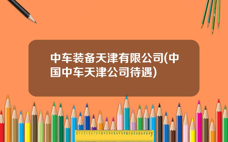 中车装备天津有限公司(中国中车天津公司待遇)