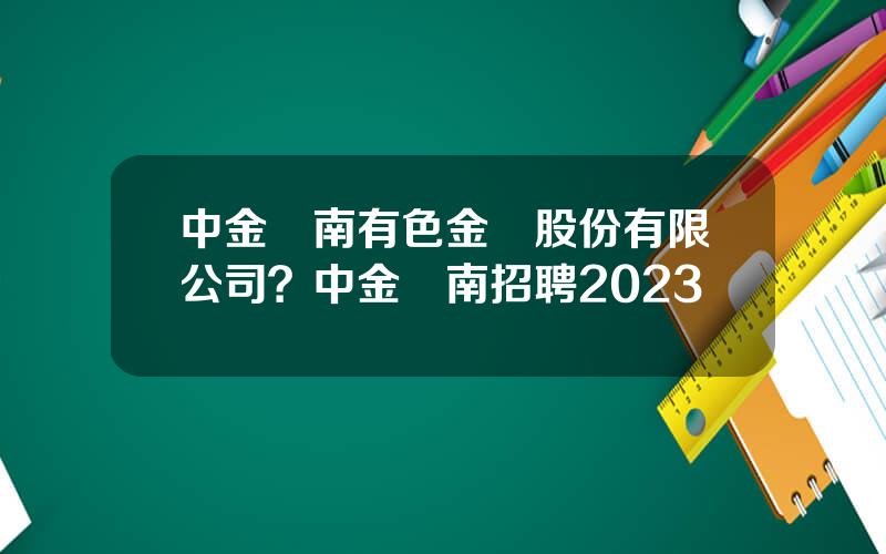 中金嶺南有色金屬股份有限公司？中金嶺南招聘2023