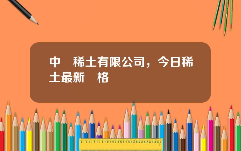中鋁稀土有限公司，今日稀土最新價格