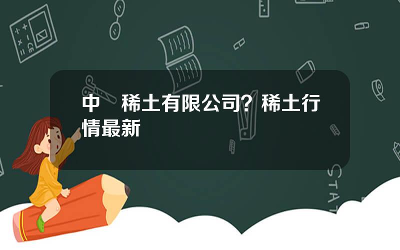 中鋁稀土有限公司？稀土行情最新動態