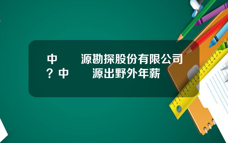 中鑛資源勘探股份有限公司？中鑛資源出野外年薪