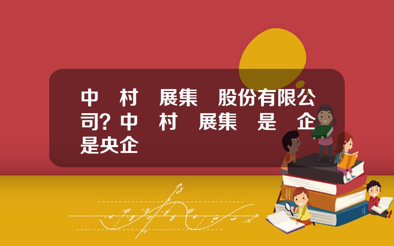 中關村發展集團股份有限公司？中關村發展集團是國企還是央企