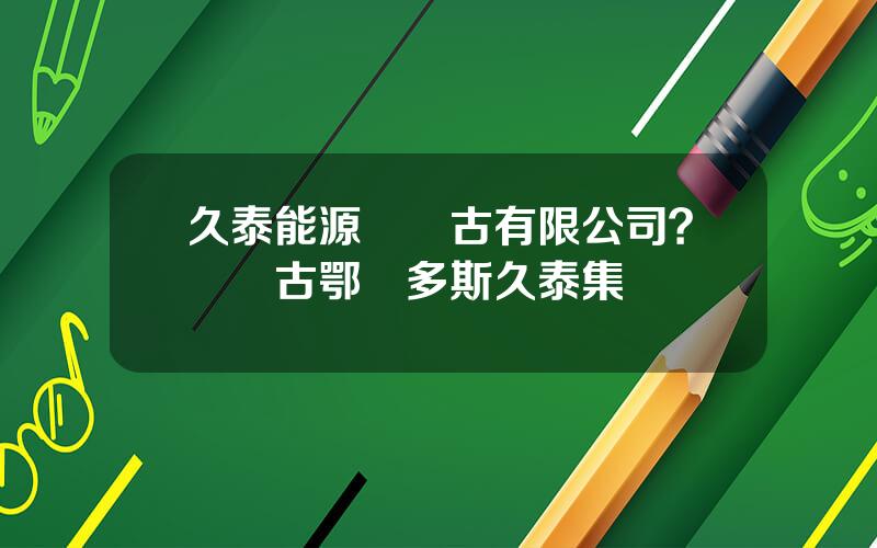 久泰能源內矇古有限公司？內矇古鄂爾多斯久泰集團