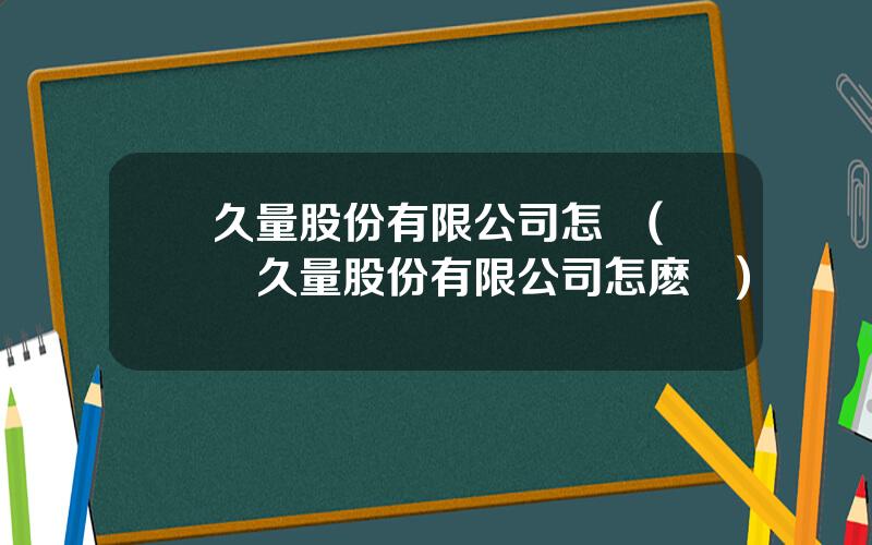 久量股份有限公司怎樣(廣東久量股份有限公司怎麽樣)