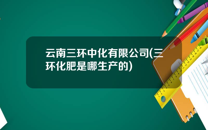 云南三环中化有限公司(三环化肥是哪生产的)