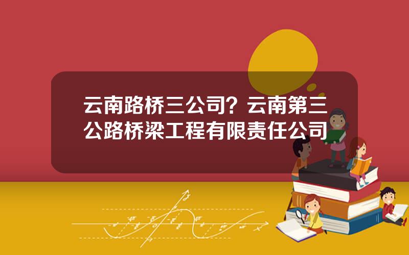 云南路桥三公司？云南第三公路桥梁工程有限责任公司