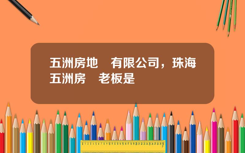 五洲房地産有限公司，珠海五洲房産老板是誰