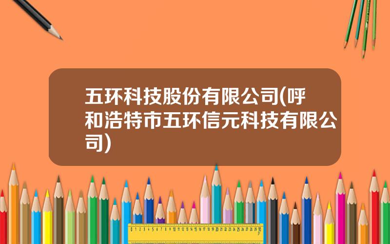 五环科技股份有限公司(呼和浩特市五环信元科技有限公司)