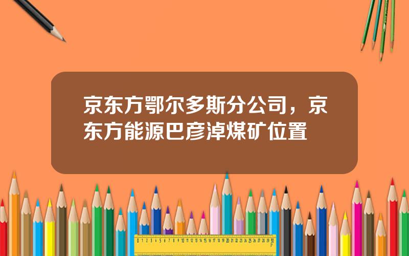 京东方鄂尔多斯分公司，京东方能源巴彦淖煤矿位置