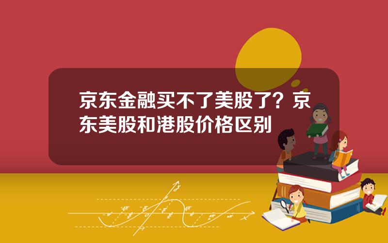 京东金融买不了美股了？京东美股和港股价格区别