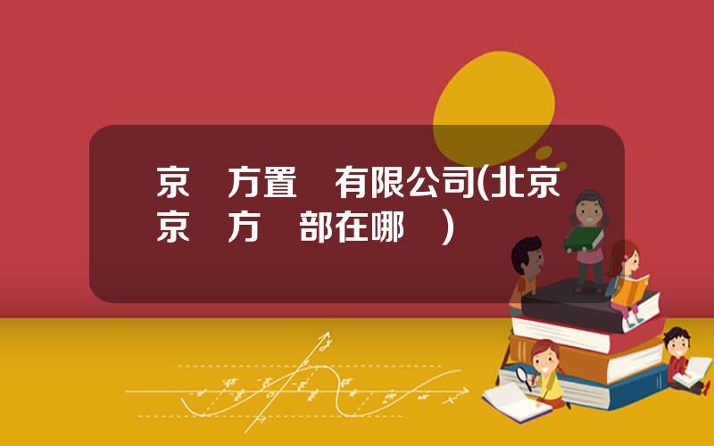 京東方置業有限公司(北京京東方縂部在哪裡)