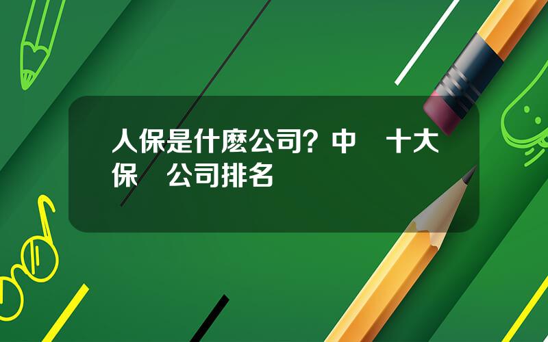 人保是什麽公司？中國十大保險公司排名