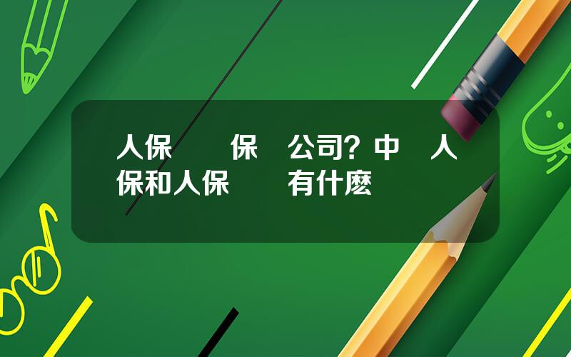 人保財産保險公司？中國人保和人保財險有什麽區別