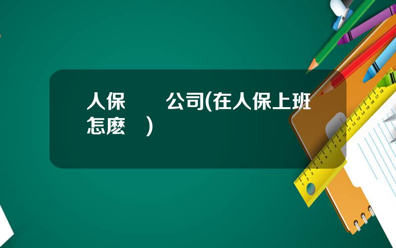 人保財産公司(在人保上班怎麽樣)