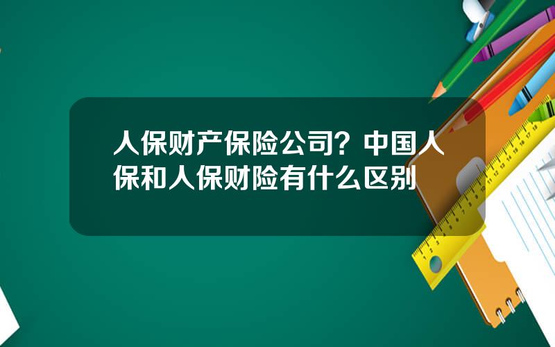 人保财产保险公司？中国人保和人保财险有什么区别