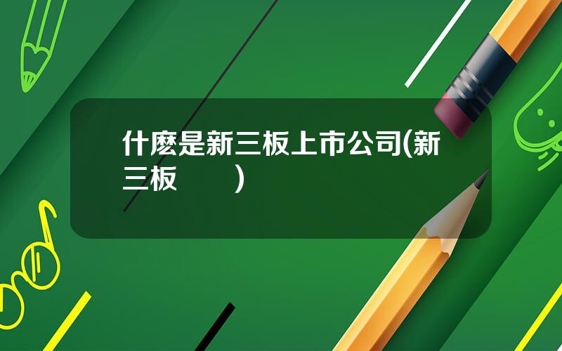 什麽是新三板上市公司(新三板層級)