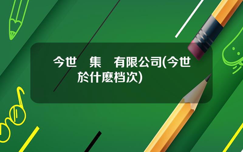 今世緣集團有限公司(今世緣屬於什麽档次)